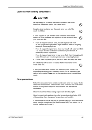 Page 15Legal and Safety Information 
OPERATION GUIDExiii
Cautions when handling consumables
CAUTION
Do not attempt to incinerate the toner container or the waste 
toner box. Dangerous sparks may cause burns.
Keep the toner container and the waste toner box out of the 
reach of children.
If toner happens to spill from the toner container or the waste 
toner box, avoid inhalation and ingestion, as well as contact with 
your eyes and skin.
• If you do happen to inhale toner, move to a place with fresh 
air and...