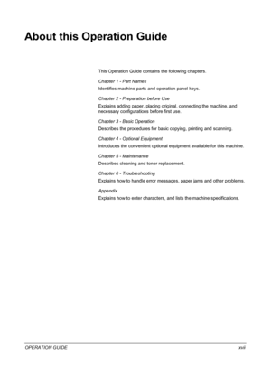 Page 19OPERATION GUIDExvii
About this Operation Guide
This Operation Guide contains the following chapters.
Chapter 1 - Part Names
Identifies machine parts and operation panel keys.
Chapter 2 - Preparation before Use
Explains adding paper, placing original, connecting the machine, and 
necessary configurations before first use.
Chapter 3 - Basic Operation
Describes the procedures for basic copying, printing and scanning.
Chapter 4 - Optional Equipment
Introduces the convenient optional equipment available for...