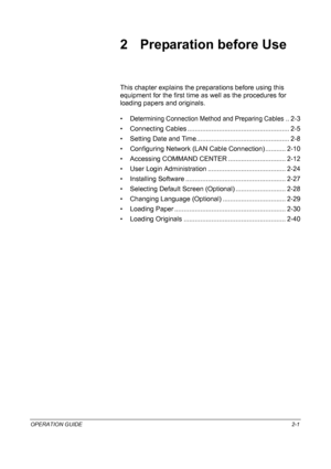 Page 31OPERATION GUIDE2-1
2 Preparation before Use
This chapter explains the preparations before using this 
equipment for the first time as well as the procedures for 
loading papers and originals.
•
Determining Connection Method and Preparing Cables.. 2-3
• Connecting Cables ....................................................... 2-5
• Setting Date and Time.................................................. 2-8
• Configuring Network (LAN Cable Connection) ........... 2-10
• Accessing COMMAND CENTER...