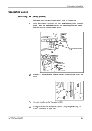 Page 35Preparation before Use 
OPERATION GUIDE2-5
Connecting Cables
Connecting LAN Cable (Optional)
Follow the steps below to connect a LAN cable to the machine.
1When the machine is powered, first press the Power key on the operation 
panel. Check that the Power indicator and the memory indicator are off. 
After this, turn off the main power switch.
2Connect a LAN cable to the network interface located on right side of the 
body.
3Connect the other end of the cable to HUB.
4Configure the network. For details,...