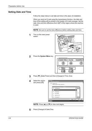 Page 38Preparation before Use 
2-8OPERATION GUIDE
Setting Date and Time
Follow the steps below to set date and time in the place of installation.
When you send an E-mail using the transmission function, the date and 
time of this setting will be printed in the header of E-mail message. Set the 
date, time and time difference from GMT of the region where the machine 
is used.
NOTE: Be sure to set the time difference before setting date and time.
1Turn on the main power 
switch.
2Press the System Menu key.
3Press...