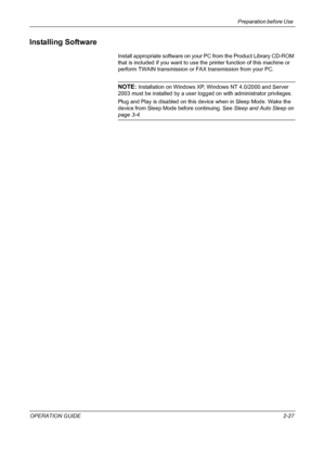 Page 57Preparation before Use 
OPERATION GUIDE2-27
Installing Software
Install appropriate software on your PC from the Product Library CD-ROM 
that is included if you want to use the printer function of this machine or 
perform TWAIN transmission or FAX transmission from your PC.
NOTE: Installation on Windows XP, Windows NT 4.0/2000 and Server 
2003 must be installed by a user logged on with administrator privileges.
Plug and Play is disabled on this device when in Sleep Mode. Wake the 
device from Sleep Mode...