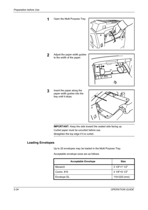 Page 64Preparation before Use 
2-34OPERATION GUIDE
1Open the Multi Purpose Tray.
2Adjust the paper width guides 
to the width of the paper.
3Insert the paper along the 
paper width guides into the 
tray until it stops.
IMPORTANT: Keep the side toward the sealed side facing up.
Curled paper must be uncurled before use.
Straighten the top edge if it is curled.
Loading Envelopes
Up to 20 envelopes may be loaded in the Multi Purpose Tray.
Acceptable envelope sizes are as follows.
Acceptable Envelope Size
Monarch 3...