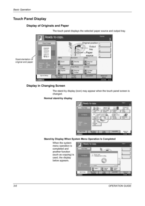 Page 80Basic Operation 
3-6OPERATION GUIDE
Touch Panel Display
Display of Originals and Paper
The touch panel displays the selected paper source and output tray.
Display in Changing Screen
The stand-by display (icon) may appear when the touch panel screen is 
changed.
Normal stand-by display
Stand-by Display When System Menu Operation Is Completed
When the system 
menu operation is 
completed and 
another function 
(such as copying) is 
used, the display 
below appears. 
Stat us10/5/2006    10:10
Adva nce d...