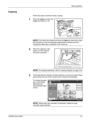 Page 81Basic Operation 
OPERATION GUIDE3-7
Copying
Follow the steps as below for basic copying.
1Press the Copy key when the 
Copy key/indicator is off.
NOTE: If you place the original and press the Start key before the copier 
has warmed up, only the scanning is performed in advance and the 
copying job starts upon completion of the warm-up.
2Place the originals on the 
platen or in the optional 
document processor.
NOTE: For loading instructions, refer to Loading Originals on page 2-40.
3Check that [Auto] is...