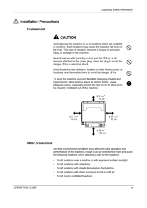 Page 11Legal and Safety Information 
OPERATION GUIDEix
Installation Precautions
Environment
CAUTION
Avoid placing the machine on or in locations which are unstable 
or not level. Such locations may cause the machine fall down or 
fall over. This type of situation presents a danger of personal 
injury or damage to the machine.
Avoid locations with humidity or dust and dirt. If dust or dirt 
become attached to the power plug, clean the plug to avoid the 
danger of fire or electrical shock.
Avoid locations near...