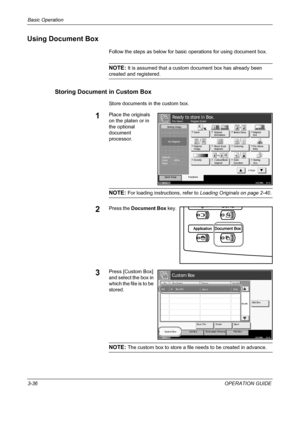 Page 110Basic Operation 
3-36OPERATION GUIDE
Using Document Box
Follow the steps as below for basic operations for using document box.
NOTE: It is assumed that a custom document box has already been 
created and registered.
Storing Document in Custom Box
Store documents in the custom box.
1Place the originals 
on the platen or in 
the optional 
document 
processor.
NOTE: For loading instructions, refer to Loading Originals on page 2-40.
2Press the Document Box key.
3Press [Custom Box] 
and select the box in...