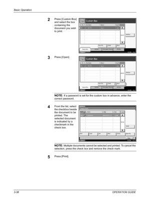 Page 112Basic Operation 
3-38OPERATION GUIDE
2Press [Custom Box] 
and select the box 
containing the 
document you wish 
to print.
3Press [Open].
NOTE: If a password is set for the custom box in advance, enter the 
correct password.
4From the list, select 
the checkbox beside 
the document to be 
printed. The 
selected document 
is indicated by a 
checkmark in the 
check box.
NOTE: Multiple documents cannot be selected and printed. To cancel the 
selection, press the check box and remove the check mark.
5Press...