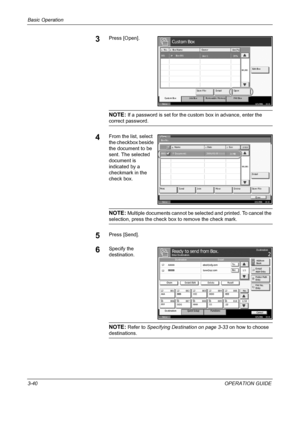 Page 114Basic Operation 
3-40OPERATION GUIDE
3Press [Open].
NOTE: If a password is set for the custom box in advance, enter the 
correct password.
4From the list, select 
the checkbox beside 
the document to be 
sent. The selected 
document is 
indicated by a 
checkmark in the 
check box.
NOTE: Multiple documents cannot be selected and printed. To cancel the 
selection, press the check box to remove the check mark.
5Press [Send].
6Specify the 
destination.
NOTE: Refer to Specifying Destination on page 3-33 on...