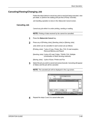 Page 123Basic Operation 
OPERATION GUIDE3-49
Canceling/Viewing/Changing Job
Follow the steps below to cancel any print or send job being executed, view 
job detail, or perform the waiting print job first (Priority Override).
Job handling operation is done in the Status/Job Cancel screen.
Canceling Job
Cancel any job while it is under printing, sending or waiting.
NOTE: Printing of data received by fax cannot be cancelled.
1Press the Status/Job Cancel key.
2Press any of [Printing Jobs], [Sending Jobs] or [Storing...