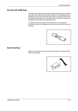 Page 143Optional Equipment 
OPERATION GUIDE4-13
Security Kit (USB Key)
This machine functions by temporarily storing scanned data on an internal 
hard disk. After being used for output, this data is not accessible from the 
operation panel, but a record of the data remains on the hard disk until it is 
overwritten by other data. Thus, the data could conceivably be retrieved by 
accessing the hard disk using specialized tools.
For greater security, the security kit prevents this by overwriting all 
unnecessary...