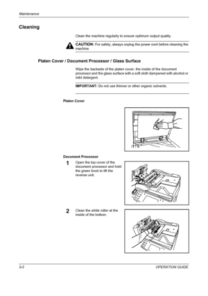 Page 146Maintenance 
5-2OPERATION GUIDE
Cleaning
Clean the machine regularly to ensure optimum output quality.
CAUTION: For safety, always unplug the power cord before cleaning the 
machine.
Platen Cover / Document Processor / Glass Surface
Wipe the backside of the platen cover, the inside of the document 
processor and the glass surface with a soft cloth dampened with alcohol or 
mild detergent.
IMPORTANT: Do not use thinner or other organic solvents.
Platen Cover
Document Processor
1Open the top cover of the...