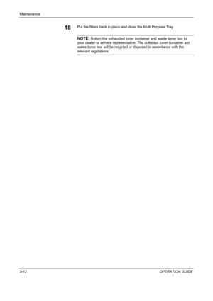 Page 156Maintenance 
5-12OPERATION GUIDE
18Put the filters back in place and close the Multi Purpose Tray.
NOTE: Return the exhausted toner container and waste toner box to 
your dealer or service representative. The collected toner container and 
waste toner box will be recycled or disposed in accordance with the 
relevant regulations.
Downloaded From ManualsPrinter.com Manuals 