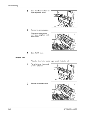 Page 174Troubleshooting 
6-18OPERATION GUIDE
1Open the left cover where the 
paper is jammed inside.
2Remove the jammed paper.
If the paper tears, remove 
every loose scrap from inside 
the machine.
3Close the left cover.
Duplex Unit
Follow the steps below to clear paper jams in the duplex unit.
1Pull up left cover 1 lever and 
open the left cover.
2Remove the jammed paper.
Downloaded From ManualsPrinter.com Manuals 