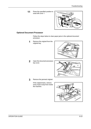 Page 179Troubleshooting 
OPERATION GUIDE6-23
11Press the specified position to 
close left cover 1.
Optional Document Processor
Follow the steps below to clear paper jams in the optional document 
processor.
1Remove the original from the 
original tray.
2Open the document processor 
top cover.
3Remove the jammed original.
If the original tears, remove 
every loose scrap from inside 
the machine.
Downloaded From ManualsPrinter.com Manuals 