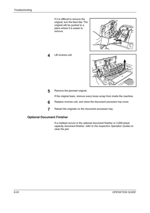 Page 180Troubleshooting 
6-24OPERATION GUIDE If it is difficult to remove the 
original, turn the feed dial. The 
original will be pushed to a 
place where it is easier to 
remove.
4Lift reverse unit.
5Remove the jammed original.
If the original tears, remove every loose scrap from inside the machine.
6Replace reverse unit, and close the document processor top cover.
7Reload the originals on the document processor tray.
Optional Document Finisher
If a misfeed occurs in the optional document finisher or...