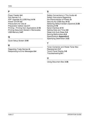 Page 194Index 
Index-2OPERATION GUIDE
P
Paper Feeder 4-4
Part Names 1-1
PDF Upgrade Kit (USB Key) 4-14
Power On/Off 3-2
Precautions for Use xi
Preparation before Use 2-1
Printing - Printing from Applications 3-18
Printing Document Stored in Removable 
USB Memory 3-47
Q
Quick Setup Screen 3-54
R
Regarding Trade Names iii
Responding to Error Messages 6-4
S
Safety Conventions in This Guide vii
Safety Instructions Regarding 
the Disconnection of Power xv
Security Kit (USB Key) 4-13
Selecting Default Screen...