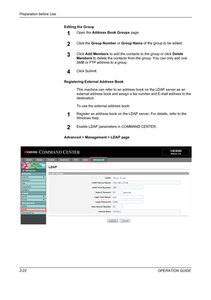 Page 52Preparation before Use 
2-22OPERATION GUIDE Editing the Group
1Open the Address Book Groups page.
2Click the Group Number or Group Name of the group to be edited.
3Click Add Members to add the contacts to the group or click Delete 
Members to delete the contacts from the group. You can only add one 
SMB or FTP address to a group.
4Click Submit.
Registering External Address Book
This machine can refer to an address book on the LDAP server as an 
external address book and assign a fax number and E-mail...