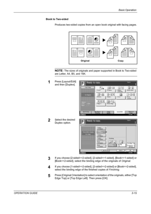 Page 89Basic Operation 
OPERATION GUIDE3-15 Book to Two-sided
Produces two-sided copies from an open book original with facing pages.
NOTE: The sizes of originals and paper supported in Book to Two-sided 
are Letter, A4, B5, and 16K.
1Press [Layout/Edit] 
and then [Duplex].
2Select the desired 
Duplex option.
3If you choose [2-sided>>2-sided], [2-sided>>1-sided], [Book>>1-sided] or 
[Book>>2-sided], select the binding edge of the originals of Original.
4If you choose [1-sided>>2-sided], [2-sided>>2-sided] or...