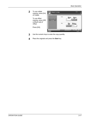 Page 91Basic Operation 
OPERATION GUIDE3-17
2To use collate 
copying, press [On] 
of Collate.
To use offset 
copying, press [Off] 
or [Each set] of 
Offset.
Press [OK].
3Use the numeric keys to enter the copy quantity.
4Place the originals and press the Start key.
St at us10/5/2006    10:10
Ready t o copy .Copi e s
Ca nce l OK Collate/Offset
Pre ss [ OK]  to  di spl a y
Add ShortcutSame Width
OffEach set OffOn Collate
Offset
1
the image.
Downloaded From ManualsPrinter.com Manuals 