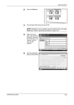 Page 99Basic Operation 
OPERATION GUIDE3-25
2Press the Send key.
3Press [Folder Path Entry] and then [FTP].
NOTE: Destination can be specified using the address book or the one-
touch keys. Refer to Specifying Destination on page 3-33.
4Enter host name, 
path, user name and 
password. Press the 
key of the item to be 
entered, and the 
entry screen 
appears.
5Enter the destination 
data and press [OK].
St at us10/5/2006    10:10
Pl ace origi nal.Ready t o sen d.Destination
Ca nce l OK Next Dest. Ad d to  Add r...