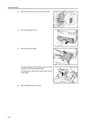 Page 102Troubleshooting
6-14
2Push the indicated position to close the right cover.
3Pull out the cassette in use.
4Remove the jammed paper.
If the jammed paper is left inside the copier, pull out the 
cassette and remove the jammed paper. 
If the paper tears, remove every loose scraps from the 
copier inside.
5Push the cassette back in securely.
Downloaded From ManualsPrinter.com Manuals 