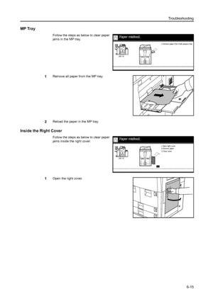 Page 103Troubleshooting
6-15
MP Tray
Follow the steps as below to clear paper 
jams in the MP tray.
1Remove all paper from the MP tray.
2Reload the paper in the MP tray.
Inside the Right Cover
Follow the steps as below to clear paper 
jams inside the right cover.
1Open the right cover.
Paper misfeed.
1. R emov e paper f rom M ult i purpos e t ray .
Paper misfeed.
3. C los e c over. 2. R emov e paper. 1.Open right c over.
Downloaded From ManualsPrinter.com Manuals 