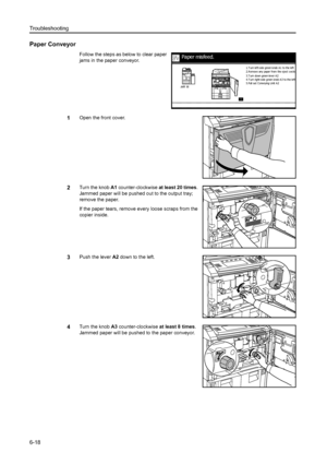 Page 106Troubleshooting
6-18
Paper Conveyor
Follow the steps as below to clear paper 
jams in the paper conveyor.
1Open the front cover.
2Turn the knob A1 counter-clockwise at least 20 times. 
Jammed paper will be pushed out to the output tray; 
remove the paper. 
If the paper tears, remove every loose scraps from the 
copier inside.
3Push the lever A2 down to the left.
4Turn the knob A3 counter-clockwise at least 8 times. 
Jammed paper will be pushed to the paper conveyor.
Paper misfeed.
3. T urn down green...