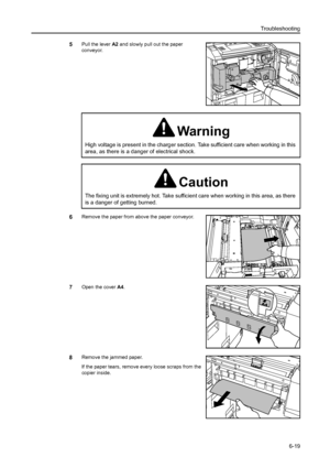 Page 107Troubleshooting
6-19
5Pull the lever A2 and slowly pull out the paper 
conveyor.
6Remove the paper from above the paper conveyor.
7Open the cover A4.
8Remove the jammed paper.
If the paper tears, remove every loose scraps from the 
copier inside.
Warning
High voltage is present in the charger section. Take sufficient care when working in this 
area, as there is a danger of electrical shock.
Caution
The fixing unit is extremely hot. Take sufficient care when working in this area, as there 
is a danger of...