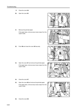 Page 108Troubleshooting
6-20
9Close the cover A4.
10Open the cover A5.
11Remove the jammed paper.
If the paper tears, remove every loose scraps from the 
copier inside.
12Push A6 and close the cover A5 securely.
13Open the cover A7 and remove the jammed paper. 
If the paper tears, remove every loose scraps from the 
copier inside.
14Close the cover A7.
15Open the cover A8 and remove the jammed paper. 
If the paper tears, remove every loose scraps from the 
copier inside.
16Close the cover A8.
Downloaded From...