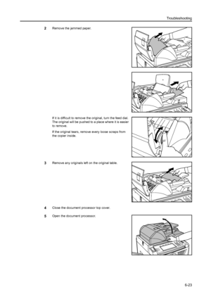 Page 111Troubleshooting
6-23
2Remove the jammed paper.
If it is difficult to remove the original, turn the feed dial. 
The original will be pushed to a place where it is easier 
to remove.
If the original tears, remove every loose scraps from 
the copier inside.
3Remove any originals left on the original table.
4Close the document processor top cover.
5Open the document processor.
Downloaded From ManualsPrinter.com Manuals 