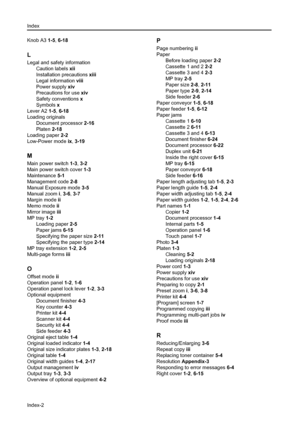 Page 118Index
Index-2
Knob A3 1-5, 6-18
L
Legal and safety information
Caution labels xii
Installation precautions xiii
Legal information viii
Power supply xiv
Precautions for use xiv
Safety conventions x
Symbols x
Lever A2 1-5, 6-18
Loading originals
Document processor 2-16
Platen 2-18
Loading paper 2-2
Low-Power mode ix, 3-19
M
Main power switch 1-3, 3-2
Main power switch cover 1-3
Maintenance 5-1
Management code 2-8
Manual Exposure mode 3-5
Manual zoom i, 3-6, 3-7
Margin mode ii
Memo mode ii
Mirror image iii...