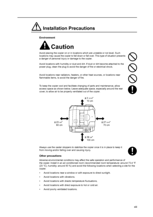 Page 15xiii
Installation Precautions
Environment
Caution
Avoid placing the copier on or in locations which are unstable or not level. Such 
locations may cause the copier to fall down or fall over. This type of situation presents 
a danger of personal injury or damage to the copier.
Avoid locations with humidity or dust and dirt. If dust or dirt become attached to the 
power plug, clean the plug to avoid the danger of fire or electrical shock.
Avoid locations near radiators, heaters, or other heat sources, or...