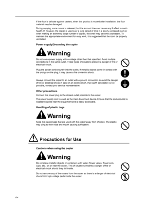 Page 16xiv
If the floor is delicate against casters, when this product is moved after installation, the floor 
material may be damaged.
During copying, some ozone is released, but the amount does not cause any ill effect to one’s 
health. If, however, the copier is used over a long period of time in a poorly ventilated room or 
when making an extremely large number of copies, the smell may become unpleasant. To 
maintain the appropriate environment for copy work, it is suggested that the room be properly...