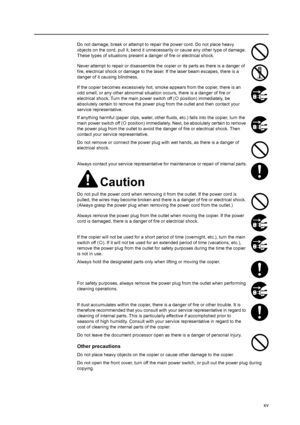 Page 17xv
Do not damage, break or attempt to repair the power cord. Do not place heavy 
objects on the cord, pull it, bend it unnecessarily or cause any other type of damage. 
These types of situations present a danger of fire or electrical shock.
Never attempt to repair or disassemble the copier or its parts as there is a danger of 
fire, electrical shock or damage to the laser. If the laser beam escapes, there is a 
danger of it causing blindness.
If the copier becomes excessively hot, smoke appears from the...