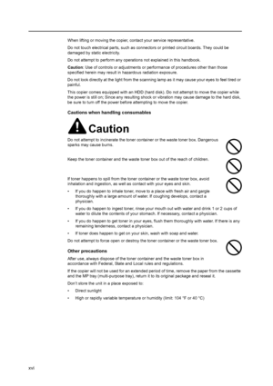 Page 18xvi
When lifting or moving the copier, contact your service representative.
Do not touch electrical parts, such as connectors or printed circuit boards. They could be 
damaged by static electricity.
Do not attempt to perform any operations not explained in this handbook.
Caution: Use of controls or adjustments or performance of procedures other than those 
specified herein may result in hazardous radiation exposure.
Do not look directly at the light from the scanning lamp as it may cause your eyes to...