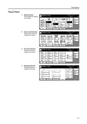 Page 35Part Names
1-7
Touch Panel
1 [Basic] Screen
Press [Basic] to display 
this screen.
2 [User choice] Screen
Press [User choice] to 
display this screen.
3 [Function] Screen
Press [Function] to 
display this screen.
4 [Program] Screen
Press [Program] to 
display this screen.Ready to copy.11x8½ Paper  Size Set
4 in 1
Sheet Ma r g i n
Left
Pr ogr am Function User choice
Ba si c 11x8½
Pl ai n
11x8½
Re cy cl e d
11x17
Pl ai n
8½x11
Pl ai n11x8½
Pl ai n MP  tr a y
Pl ai n APSAuto  %
Re d u ce 100%
Exposur e Au...