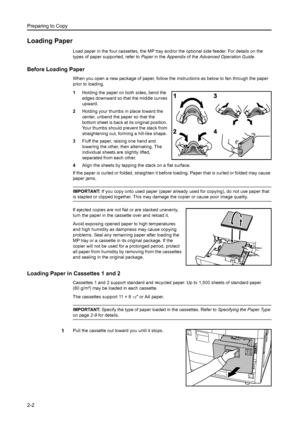 Page 38Preparing to Copy
2-2
Loading Paper
Load paper in the four cassettes, the MP tray and/or the optional side feeder. For details on the 
types of paper supported, refer to  Paper in the  Appendix  of the Advanced Operation Guide .
Before Loading Paper
When you open a new package of paper, follow the instructions as below to fan through the paper 
prior to loading.
1Holding the paper on both sides, bend the 
edges downward so that the middle curves 
upward.
2 Holding your thumbs in place toward the 
center,...