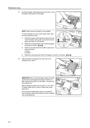 Page 40Preparing to Copy
2-4
3Holding the paper width adjusting tab both ends, move 
the paper width guide to fit the paper.
NOTE: Paper sizes are marked on the cassette.
To switch between inch and metric paper sizes, slide 
the size adjustment switch. 
1 Holding the paper width adjustment tab both ends, 
move the paper width guide to anywhere that the 
paper size scale is not indicated.
2 Rotate the size adjustment switch ( A) 90 degrees, 
horizontal to vertical. 
3 Slide the size adjustment lever ( B) to...