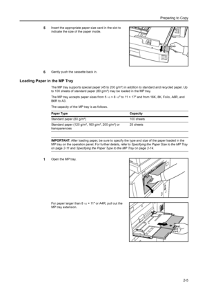 Page 41Preparing to Copy
2-5
5Insert the appropriate paper size card in the slot to 
indicate the size of the paper inside.
6Gently push the cassette back in.
Loading Paper in the MP Tray
The MP tray supports special paper (45 to 200 g/m²) in addition to standard and recycled paper. Up 
to 100 sheets of standard paper (80 g/m²) may be loaded in the MP tray. 
The MP tray accepts paper sizes from 5 
1/2×8 1/2 to 11 × 17 and from 16K, 8K, Folio, A6R, and 
B6R to A3.
The capacity of the MP tray is as follows....