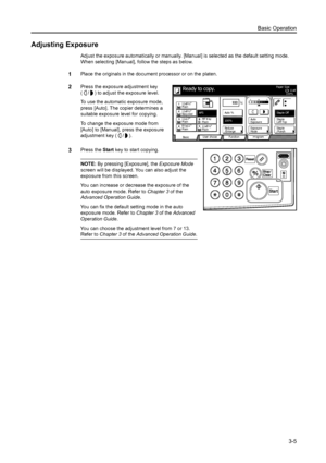 Page 61Basic Operation3-5
Adjusting Exposure
Adjust the exposure automatically or manually. [Manua l] is selected as the default setting mode. 
When selecting [Manual], follow the steps as below.
1Place the originals in the docum ent processor or on the platen.
2Press the exposure adjustment key 
( / ) to adjust the exposure level.
To use the automatic exposure mode, 
press [Auto]. The copier determines a 
suitable exposure level for copying.
To change the exposure mode from 
[Auto] to [Manual], press the...