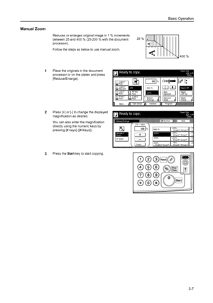 Page 63Basic Operation
3-7
Manual Zoom
Reduces or enlarges original image in 1 % increments 
between 25 and 400 % (25-200 % with the document 
processor).
Follow the steps as below to use manual zoom.
1Place the originals in the document 
processor or on the platen and press 
[Reduce/Enlarge].
2Press [+] or [-] to change the displayed 
magnification as desired.
You can also enter the magnification 
directly using the numeric keys by 
pressing [# keys] ([#-Keys]).
3Press the Start key to start copying.
25 %
400...