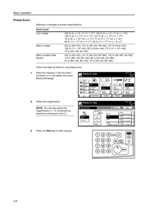 Page 64Basic Operation
3-8
Preset Zoom
Reduces or enlarges at preset magnifications.
Follow the steps as below to use preset zoom.
1Place the originals in the document 
processor or on the platen and press 
[Reduce/Enlarge].
2Select the magnification.
NOTE: You can also adjust the 
magnification in 1 % increments as 
desired by pressing [+] and [-].
3Press the Start key to start copying. Zoom Level
Inch models 200 % (5
1/2×81/2J11 × 17), 154 % (51/2×81/2J81/2× 14),
129 % (8
1/2×11J11 × 1 7  ) ,  1 2 1 %  (...