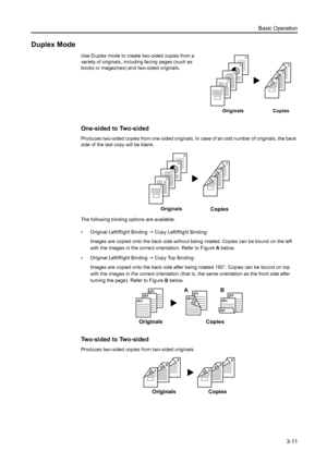 Page 67Basic Operation
3-11
Duplex Mode
Use Duplex mode to create two-sided copies from a 
variety of originals, including facing pages (such as 
books or magazines) and two-sided originals.
One-sided to Two-sided
Produces two-sided copies from one-sided originals. In case of an odd number of originals, the back 
side of the last copy will be blank.
The following binding options are available.
• Original Left/Right Binding J Copy Left/Right Binding:
Images are copied onto the back side without being rotated....