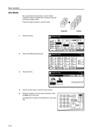 Page 72Basic Operation
3-16
Sort Mode
By using the document processor, scans multiple 
originals to deliver complete sets of copies as required 
according to page number.
Follow the steps as below to use Sort mode.
1Press [Function].
2Press [Sort/Offset] ([Sort/Group]).
3Press [Sort:On].
4Use the numeric keys to enter the copy quantity.
5Place the originals in the document processor. Press 
the Start key to start copy.
Complete sets of copies will be delivered on the output 
tray.
3
2
1
321321321
Originals...