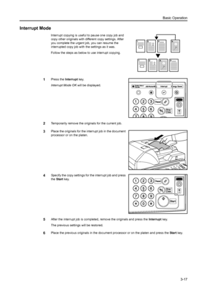 Page 73Basic Operation
3-17
Interrupt Mode
Interrupt copying is useful to pause one copy job and 
copy other originals with different copy settings. After 
you complete the urgent job, you can resume the 
interrupted copy job with the settings as it was.
Follow the steps as below to use interrupt copying.
1Press the Interrupt key. 
Interrupt Mode OK will be displayed.
2Temporarily remove the originals for the current job.
3Place the originals for the interrupt job in the document 
processor or on the platen....