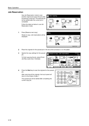 Page 74Basic Operation
3-18
Job Reservation
Use Job Reservation mode to scan 
another original and queue the job while 
processing current job. The reserved job 
will be started after the current job is 
completed.
Follow the steps as below to use Job 
Reservation mode.
1Press [Reserve next copy].
Ready to copy. (Job reservation) will be 
displayed.
2Place the originals for the queued job in t he document processor or on the platen.
3Specify the copy settings for the queued 
job.
To finish queuing the job,...