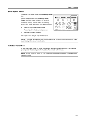 Page 75Basic Operation
3-19
Low-Power Mode
To activate Low-Power mode, press the Energy Saver 
key. 
On the operation panel, only the Energy Saver, 
Power, and Main Power indicators will remain lit. 
To resume copying, perform one of the following 
actions. The copier returns to a copy-ready condition.
• Press any key on the operation panel. 
• Place originals in the document processor. 
• Open the document processor. 
The copier will be ready to copy in 10 seconds. 
NOTE: If the copier receives print data in...