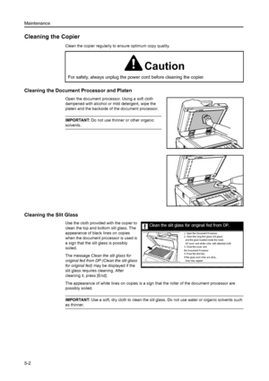 Page 82Maintenance
5-2
Cleaning the Copier
Clean the copier regularly to ensure optimum copy quality.
Cleaning the Document Processor and Platen
Open the document processor. Using a soft cloth 
dampened with alcohol or mild detergent, wipe the 
platen and the backside of the document processor.
IMPORTANT: Do not use thinner or other organic 
solvents.
Cleaning the Slit Glass
Use the cloth provided with the copier to 
clean the top and bottom slit glass. The 
appearance of black lines on copies 
when the...