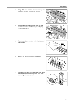 Page 85Maintenance
5-5
3Let go of the toner container release lever and pull the 
used toner container until it can be removed.
4Holding the toner container handle, push the toner 
container release lever to the left again and gently 
remove the container.
5Place the used toner container in the plastic disposal 
bag provided.
6Remove the new toner container from the box.
7Set the toner container on a flat surface. When setting 
it down with the gear-end facing down, place some 
cushioning material underneath....